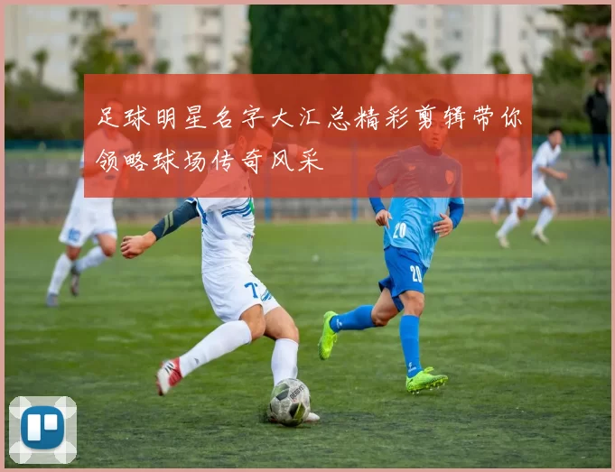 足球明星名字大汇总精彩剪辑带你领略球场传奇风采