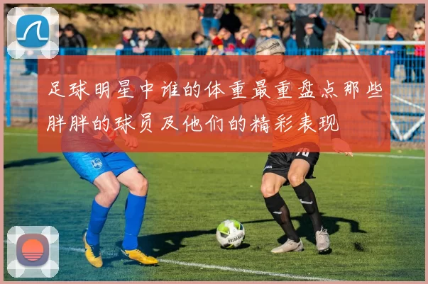 足球明星中谁的体重最重盘点那些胖胖的球员及他们的精彩表现