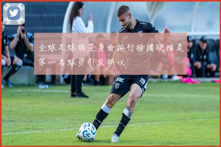 全球足球明星身价排行榜揭晓谁是第一名球员引发热议
