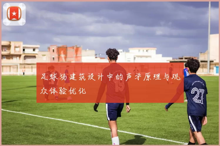 足球场建筑设计中的声学原理与观众体验优化
